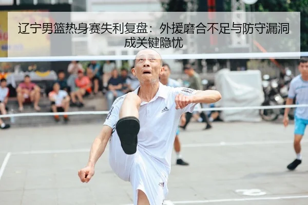 辽宁男篮热身赛失利复盘：外援磨合不足与防守漏洞成关键隐忧
