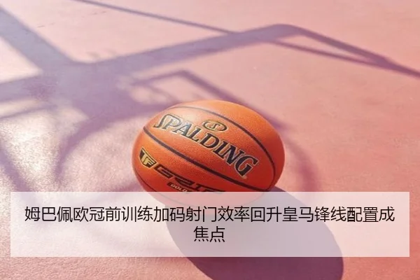 姆巴佩欧冠前训练加码射门效率回升皇马锋线配置成焦点